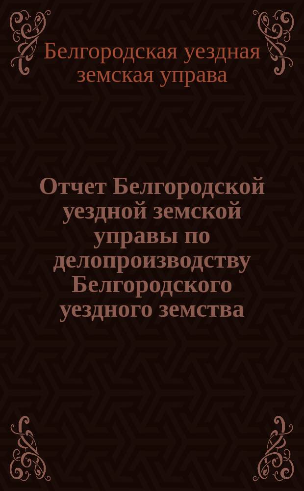Отчет Белгородской уездной земской управы по делопроизводству Белгородского уездного земства...
