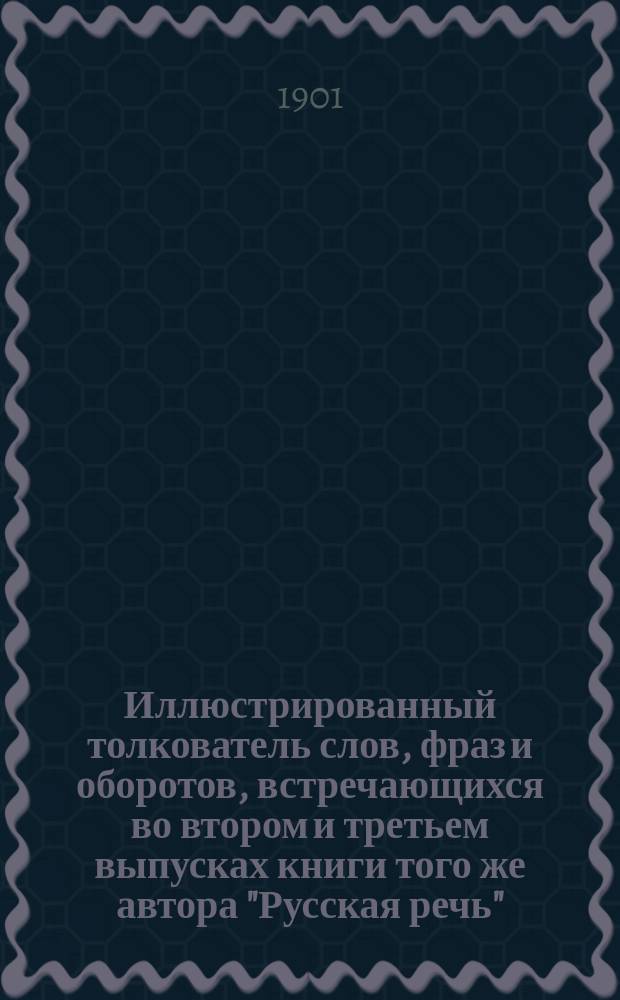 ... Иллюстрированный толкователь слов, фраз и оборотов, встречающихся во втором и третьем выпусках книги того же автора "Русская речь", примененной к употреблению при преподавании русского языка в тех школах, в которых поступающие не умеют говорить по-русски : Для учащих и учащихся. Ч. 1 : Пособие ко второму выпуску "Русской речи"