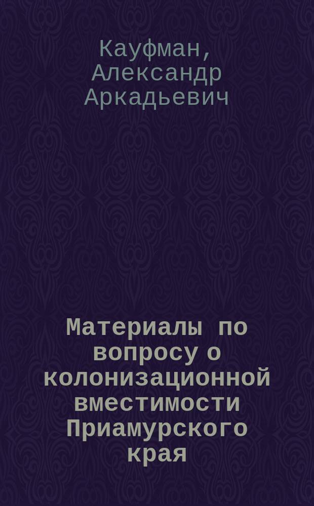 ...Материалы по вопросу о колонизационной вместимости Приамурского края : Отчет чл. Учен. ком. М-ва зем. и гос. имуществ А.А. Кауфмана по командировке в Приамур. край летом 1901 г
