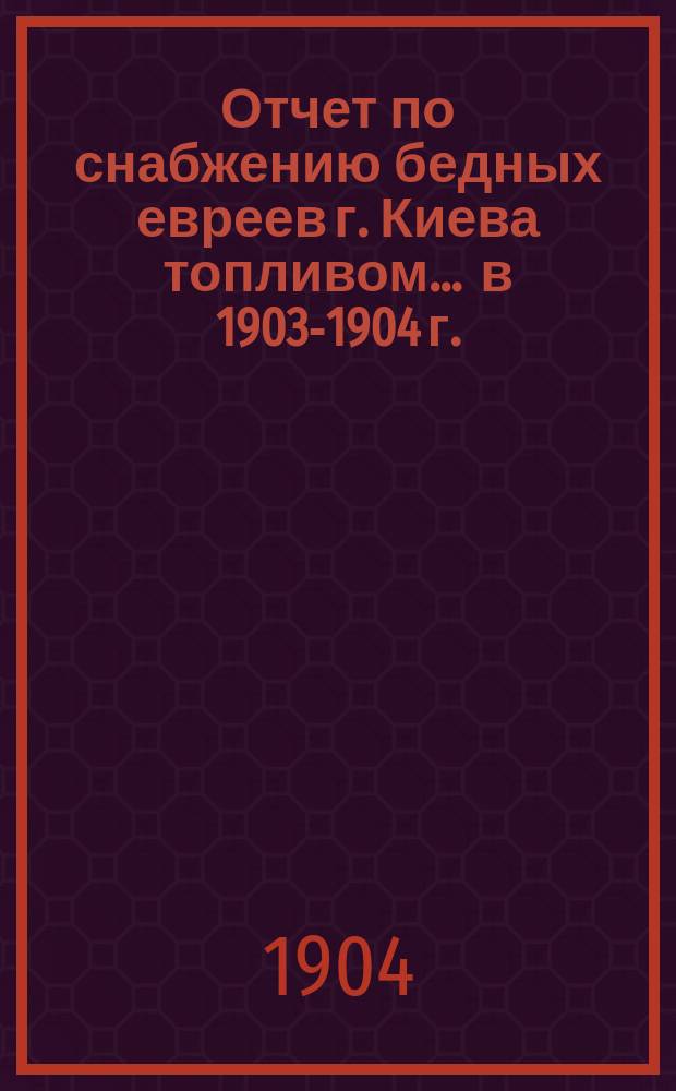 Отчет по снабжению бедных евреев г. Киева топливом... ... в 1903-1904 г.