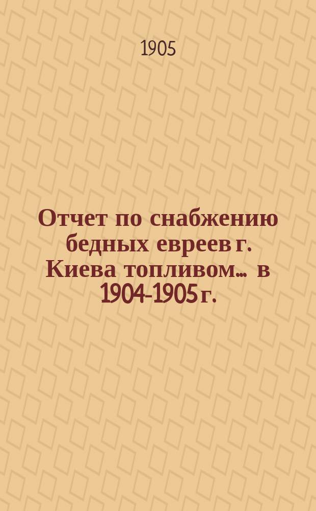 Отчет по снабжению бедных евреев г. Киева топливом... ... в 1904-1905 г.