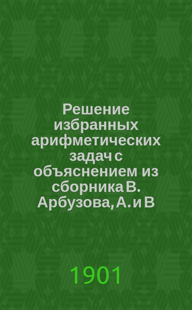 Решение избранных арифметических задач с объяснением из сборника В. Арбузова, А. и В. Мининых и Назарова : По 9-му изд. Ч. 1 : Отделы I-II