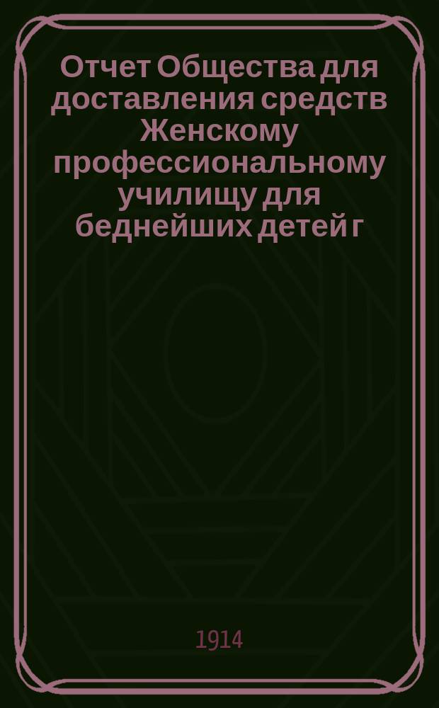 Отчет Общества для доставления средств Женскому профессиональному училищу для беднейших детей г. Одессы, учрежденному Б. Гольдштейн и М. Шпиглер... ... за 1913 г.