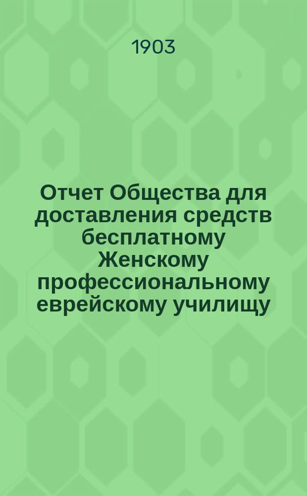 Отчет Общества для доставления средств бесплатному Женскому профессиональному еврейскому училищу, учрежденному М.И. Глазер в Одессе... ... с 1-го янв. 1901 г. до 1-го янв. 1903 г.