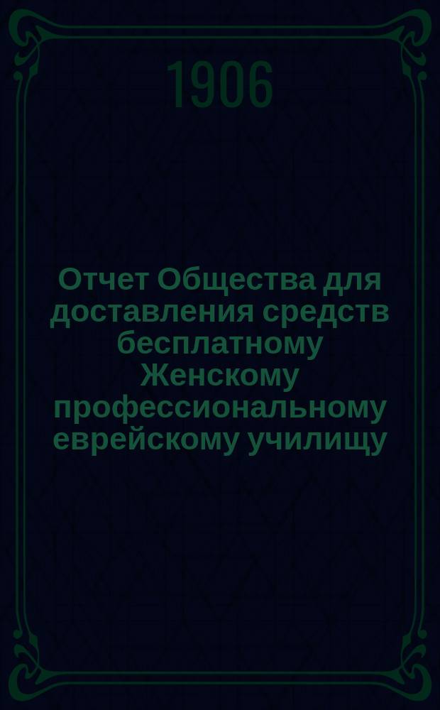 Отчет Общества для доставления средств бесплатному Женскому профессиональному еврейскому училищу, учрежденному М.И. Глазер в Одессе... ... за 1904 и 1905 г.
