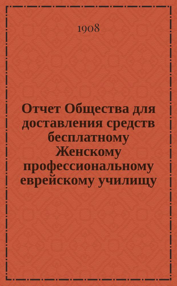 Отчет Общества для доставления средств бесплатному Женскому профессиональному еврейскому училищу, учрежденному М.И. Глазер в Одессе... ... за 1906 и 1907 г.