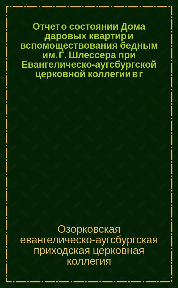 Отчет о состоянии Дома даровых квартир и вспомоществования бедным им. Г. Шлессера при Евангелическо-аугсбургской церковной коллегии в г. Озоркове, Калишской губ. ...