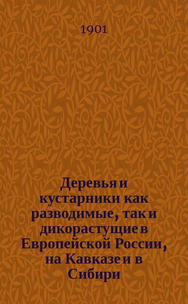 Деревья и кустарники как разводимые, так и дикорастущие в Европейской России, на Кавказе и в Сибири : С подроб. описанием до 800 видов и указанием способов размножения большинства из них