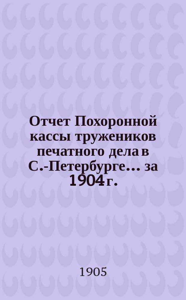 Отчет Похоронной кассы тружеников печатного дела в С.-Петербурге... ... за 1904 г.