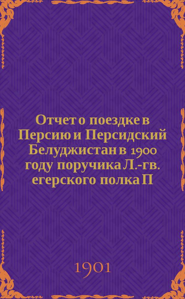 Отчет о поездке в Персию и Персидский Белуджистан в 1900 году поручика Л.-гв. егерского полка П.А. Риттих : Ч. 1-2. Ч. 1 : Отд. 1. Железнодорожные изыскания В.А. Саханского ; Отд. 2. Путевые заметки, впечатления и материалы к географическо-торговому описанию пройденного района ; Приложения. Схемы. Профиль