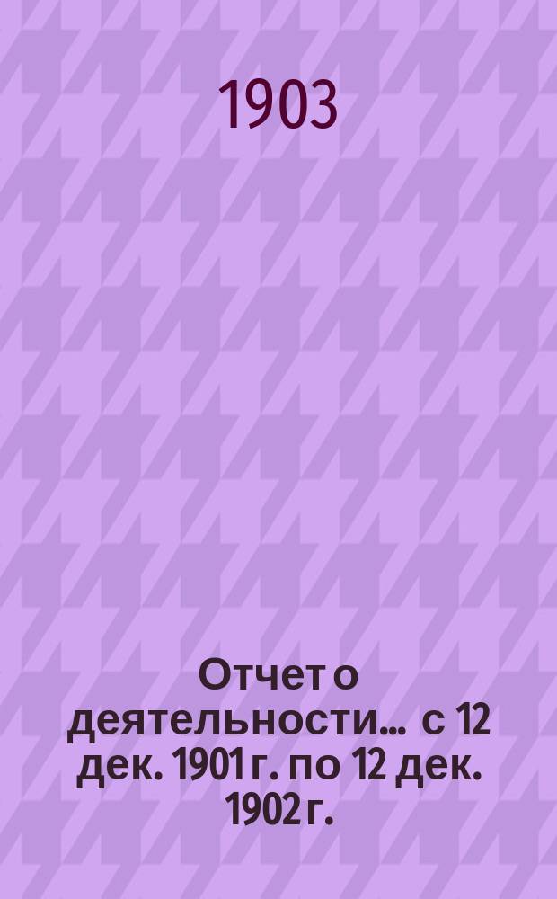 Отчет о деятельности... ... с 12 дек. 1901 г. по 12 дек. 1902 г.
