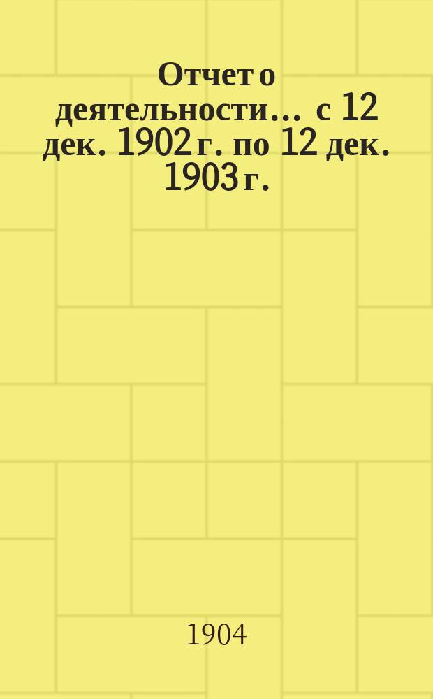 Отчет о деятельности... ... с 12 дек. 1902 г. по 12 дек. 1903 г.