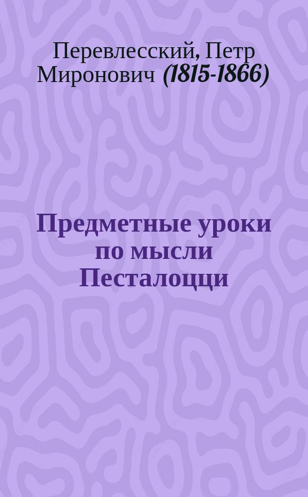 Предметные уроки по мысли Песталоцци : Руководство для занятий в шк. и дома с детьми от 7 до 10 лет, изд. П. Перевлесским : Курс приготовит. к изуч. естеств. наук и родного яз