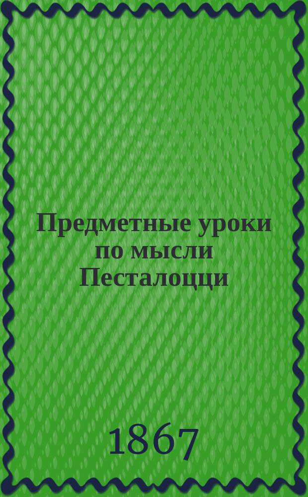 Предметные уроки по мысли Песталоцци : Руководство для занятий в шк. и дома с детьми от 7 до 10 лет, изд. П. Перевлесским : Курс приготовит. к изуч. естеств. наук и родного яз