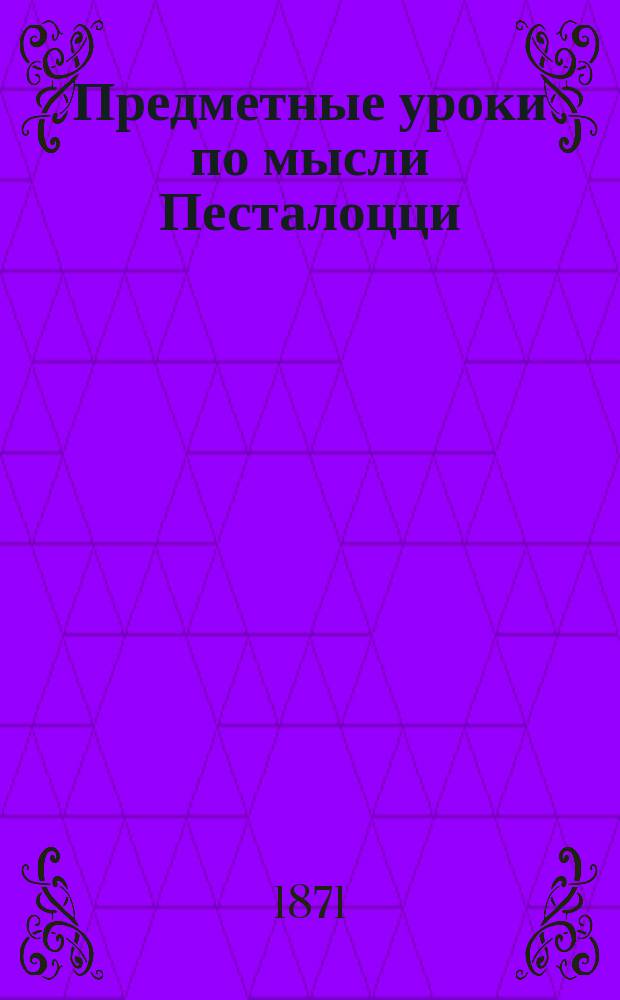 Предметные уроки по мысли Песталоцци : Руководство для занятий в шк. и дома с детьми от 7 до 10 лет, изд. П. Перевлесским : Курс приготовит. к изуч. естеств. наук и родного яз