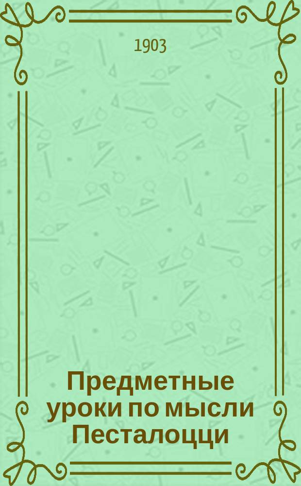 Предметные уроки по мысли Песталоцци : Руководство для занятий с детьми в школе и дома, сост. П. Перевлесским : Курс приготовит. к изуч. естеств. наук и родного яз