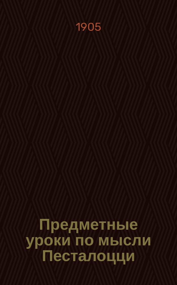 Предметные уроки по мысли Песталоцци : Руководство для занятий с детьми в школе и дома, сост. П. Перевлесским : Курс приготовит. к изуч. естеств. наук и родного яз