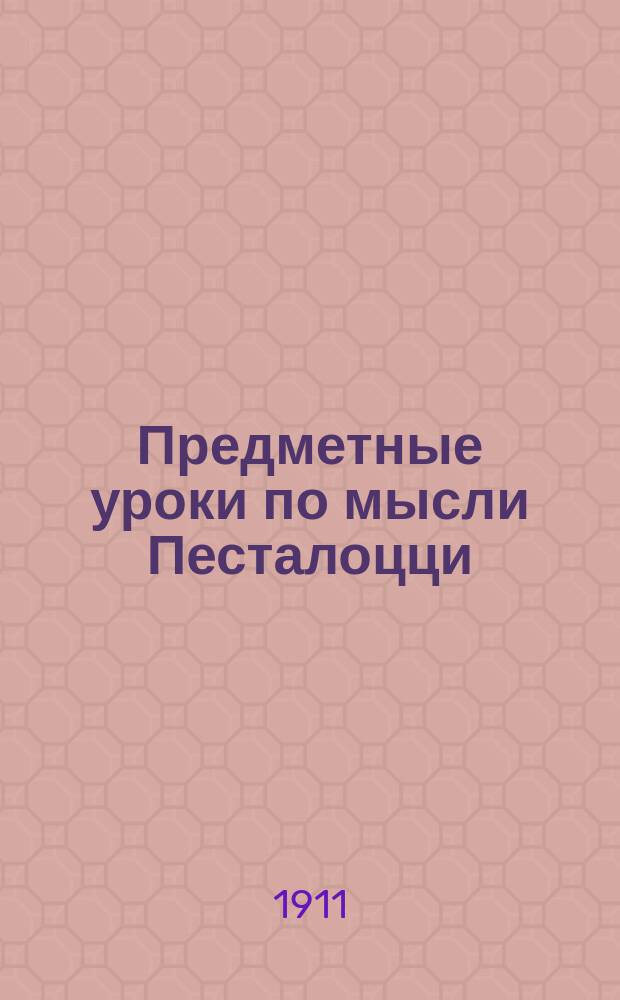 Предметные уроки по мысли Песталоцци : Руководство для занятий с детьми в школе и дома, сост. П. Перевлесским : Курс приготовит. к изуч. естеств. наук и родного яз