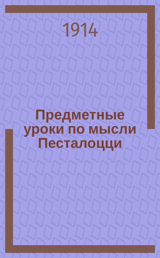 Предметные уроки по мысли Песталоцци : Руководство для занятий с детьми в школе и дома, сост. П. Перевлесским : Курс приготовит. к изуч. естеств. наук и родного яз