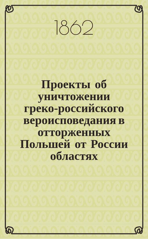 Проекты об уничтожении греко-российского вероисповедания в отторженных Польшей от России областях : Польск. подлинники и рус. переводы разных времен