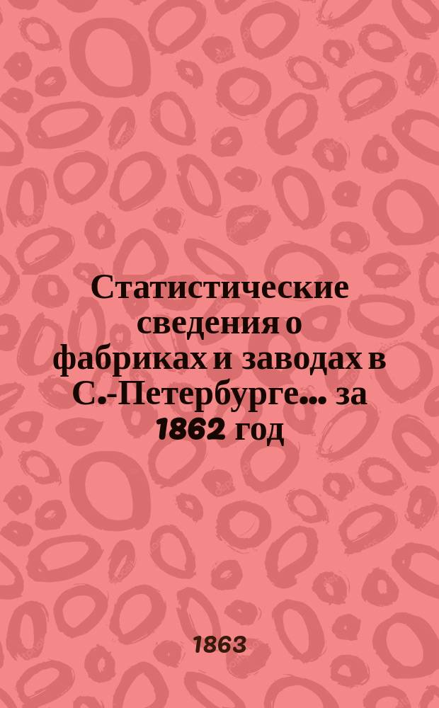 Статистические сведения о фабриках и заводах в С.-Петербурге... ... за 1862 год