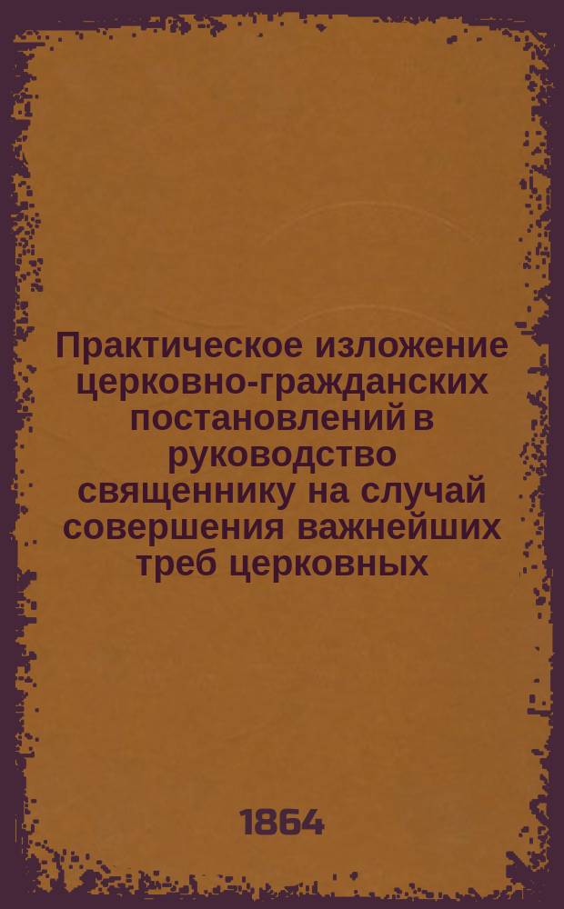 Практическое изложение церковно-гражданских постановлений в руководство священнику на случай совершения важнейших треб церковных
