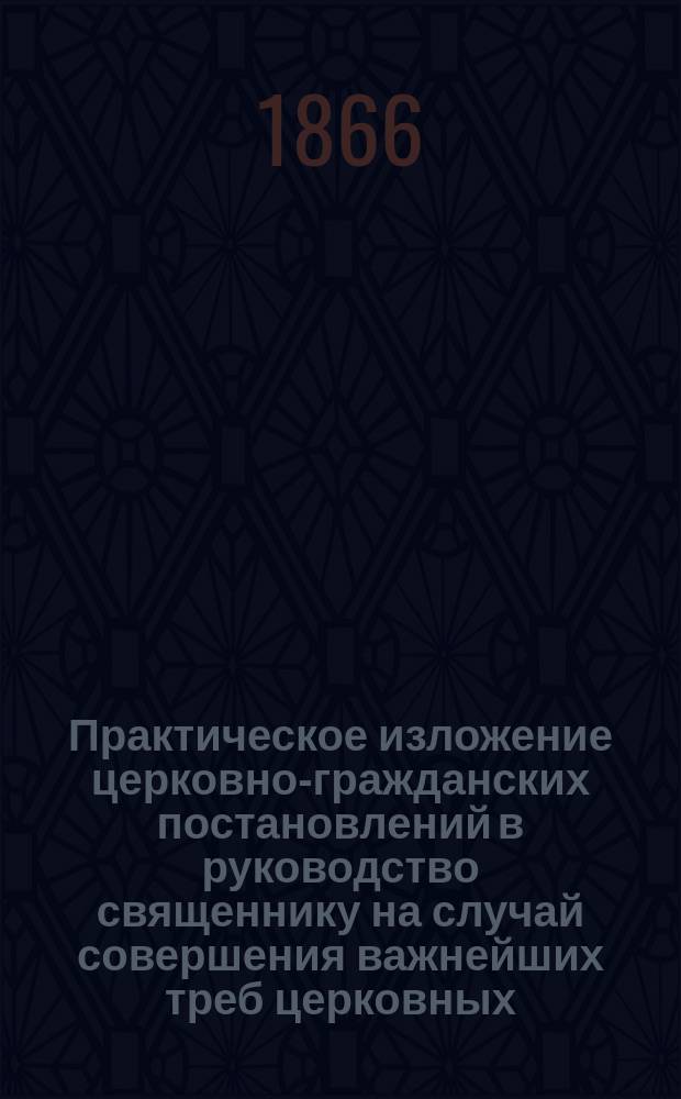 Практическое изложение церковно-гражданских постановлений в руководство священнику на случай совершения важнейших треб церковных