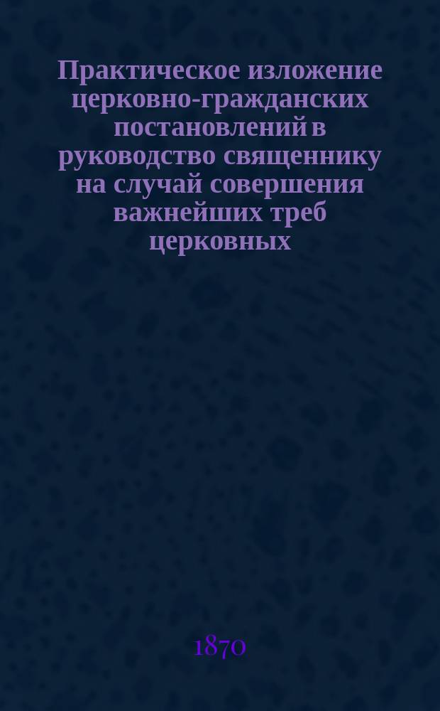 Практическое изложение церковно-гражданских постановлений в руководство священнику на случай совершения важнейших треб церковных