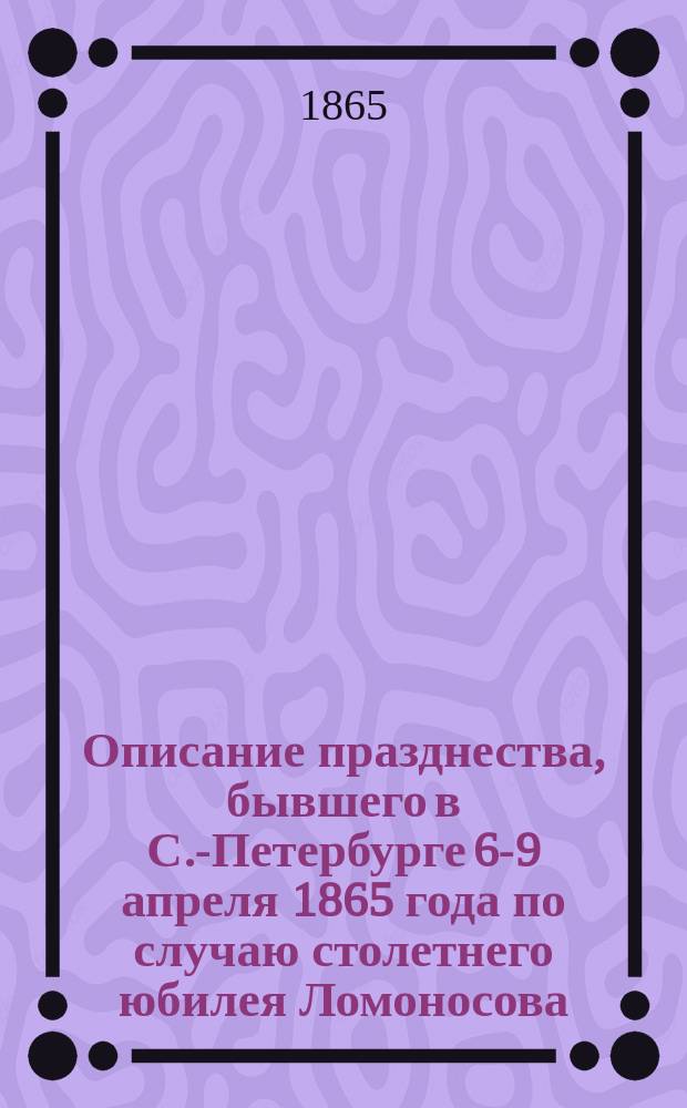 Описание празднества, бывшего в С.-Петербурге 6-9 апреля 1865 года по случаю столетнего юбилея Ломоносова