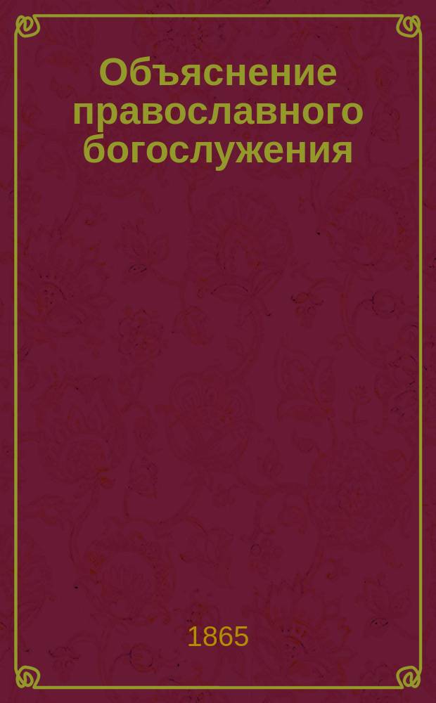 Объяснение православного богослужения: всенощного [воскресного] бдения, литургий: Василия Великого, Иоанна Златоустого и литургии преждеосвященных даров с предварительным описанием храма и его принадлежностей, и с приложением...
