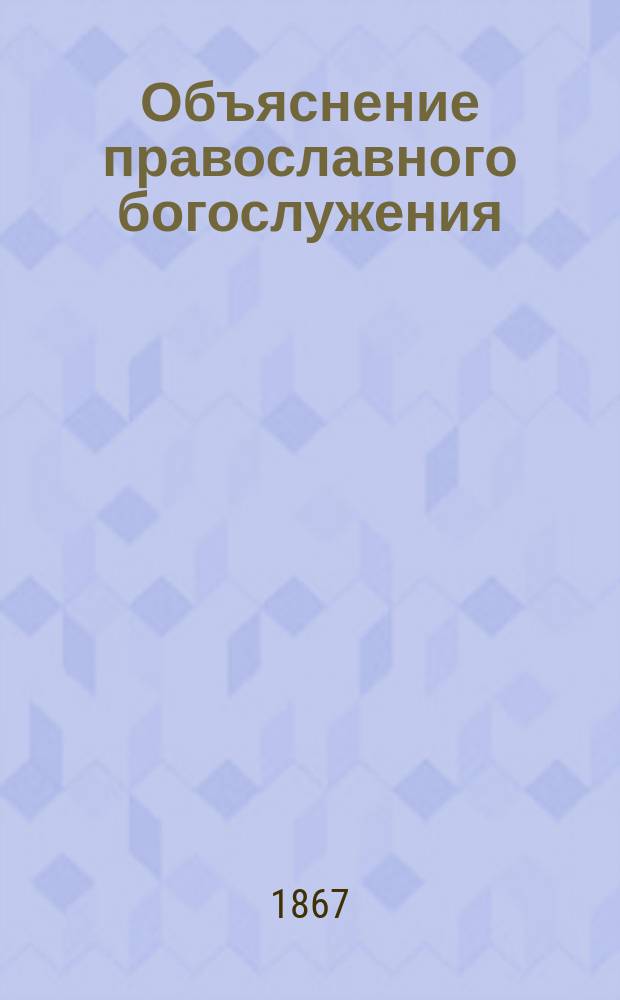 Объяснение православного богослужения: всенощного [воскресного] бдения, литургий: Василия Великого, Иоанна Златоустого и литургии преждеосвященных даров с предварительным описанием храма и его принадлежностей, и с приложением...