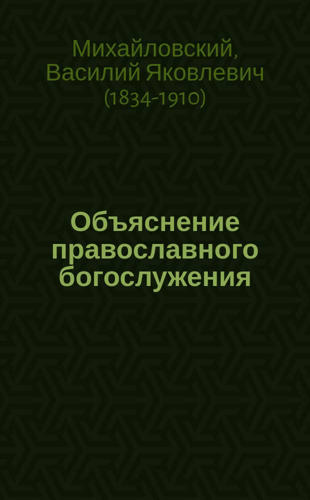 Объяснение православного богослужения: всенощного [воскресного] бдения, литургий: Василия Великого, Иоанна Златоустого и литургии преждеосвященных даров с предварительным описанием храма и его принадлежностей, и с приложением...