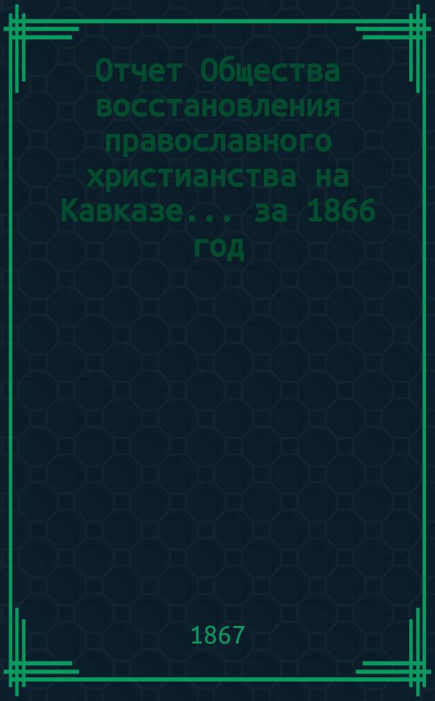 Отчет Общества восстановления православного христианства на Кавказе... ... за 1866 год : Общие сведения о деятельности...