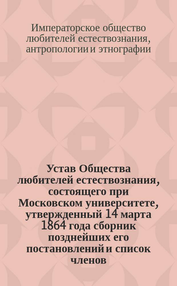 Устав Общества любителей естествознания, состоящего при Московском университете, [утвержденный 14 марта 1864 года] сборник позднейших его постановлений и список членов