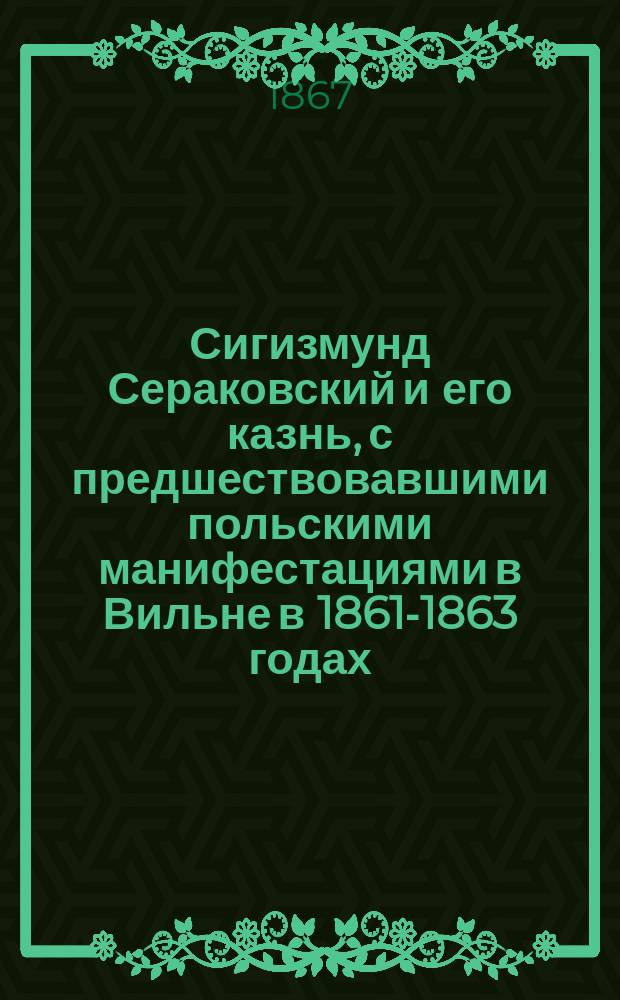 Сигизмунд Сераковский и его казнь, с предшествовавшими польскими манифестациями в Вильне в 1861-1863 годах : Из дел Вилен. следств. комис., по полит. делам, сост. Н. Цылов