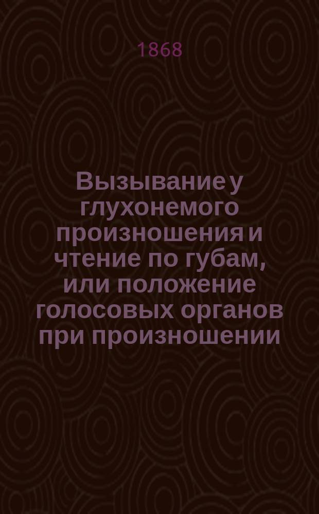Вызывание у глухонемого произношения и чтение по губам, или положение голосовых органов при произношении : В пособие наставникам С.П.бург. уч-ща глухонемых
