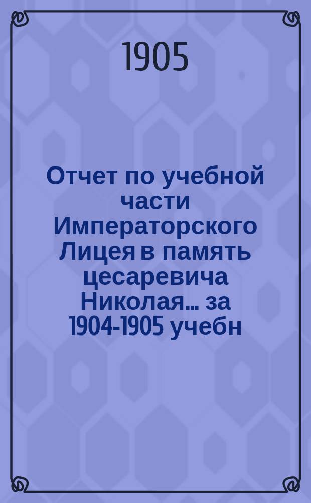 Отчет по учебной части Императорского Лицея в память цесаревича Николая... за 1904-1905 учебн. год