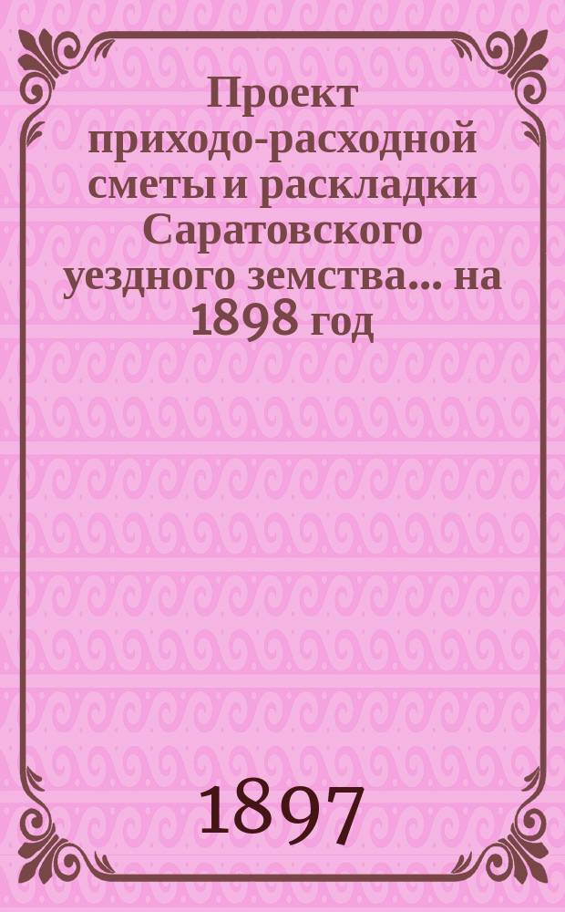 Проект приходо-расходной сметы и раскладки Саратовского уездного земства... на 1898 год