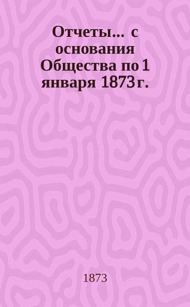 Отчеты... ... с основания Общества по 1 января 1873 г.