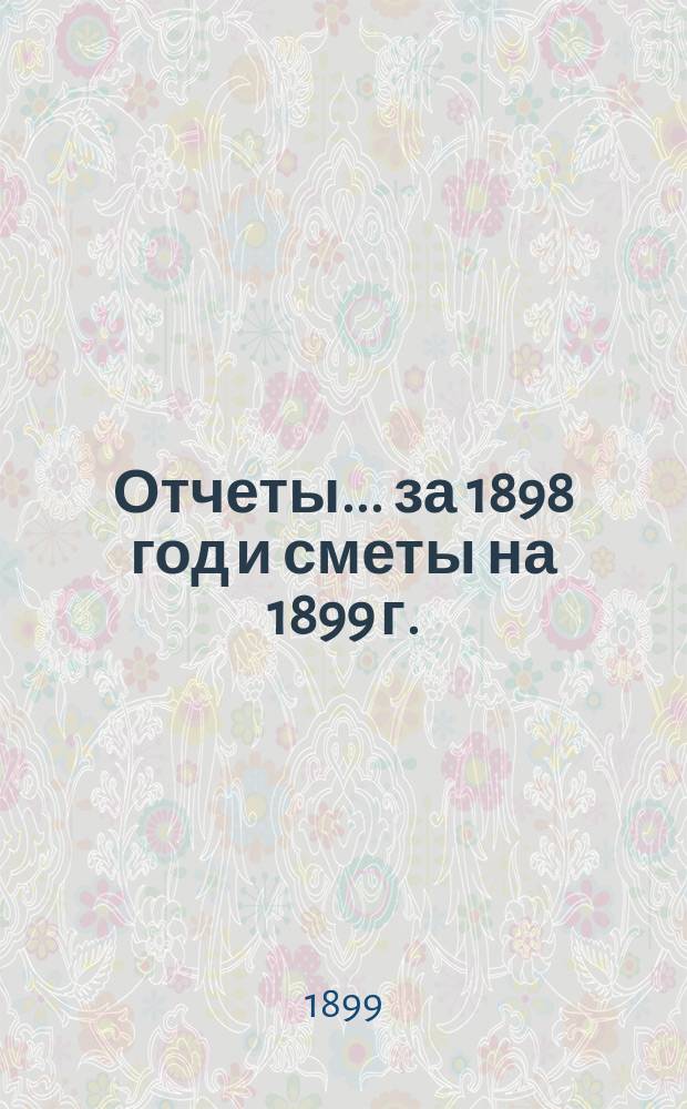 Отчеты... ... за 1898 год и сметы на 1899 г.