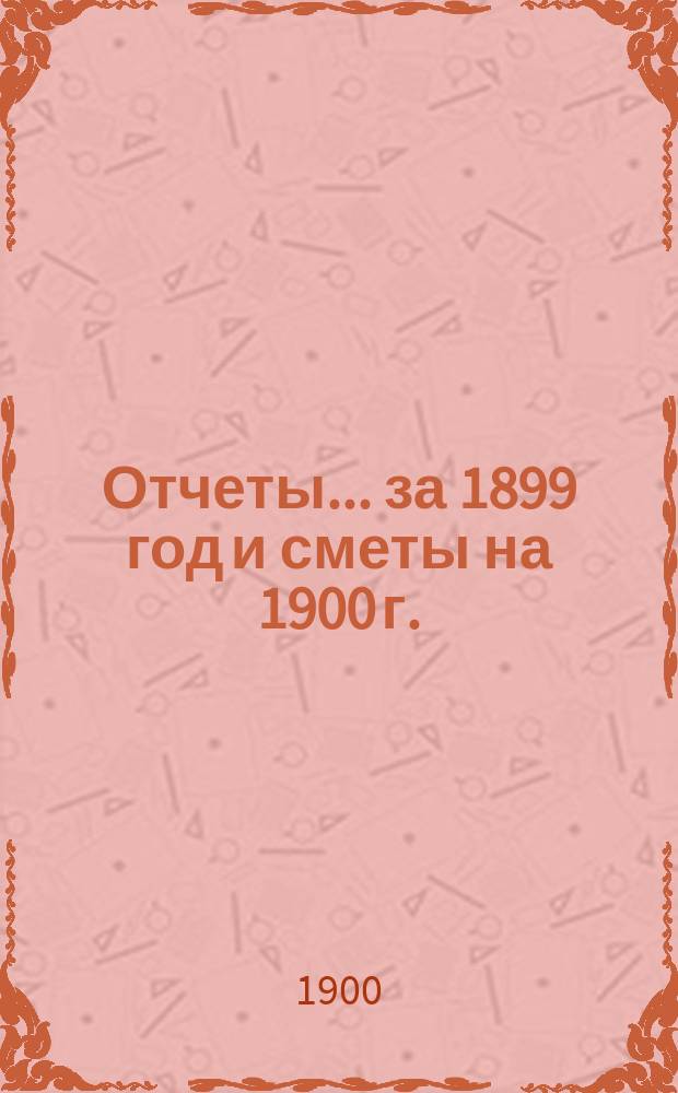 Отчеты... ... за 1899 год и сметы на 1900 г.