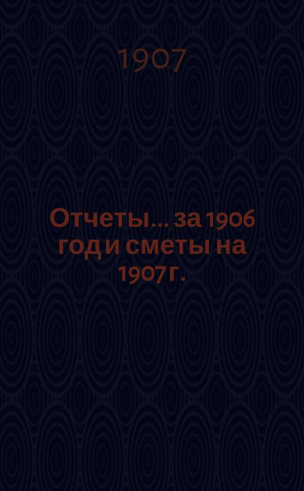 Отчеты... ... за 1906 год и сметы на 1907 г.