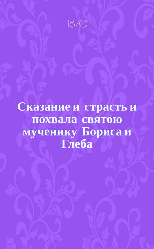 Сказание и страсть и похвала святою мученику Бориса и Глеба : Такожде же сказание чудес святою страстотерпцу Христову : По харатейному списку Моск. большого Успенского собора XII в. [Сказанье, страсти и похвала святою мученику Бориса и Глеба : По харатейному списку Моск. Чудова монастыря XIV в.]