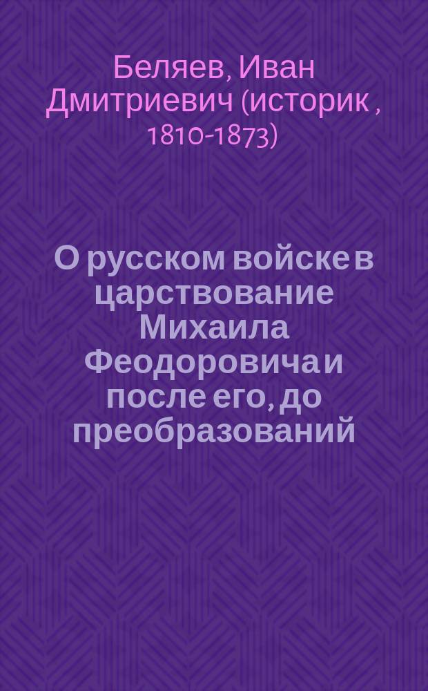 О русском войске в царствование Михаила Феодоровича и после его, до преобразований, сделанных Петром Великим : Ист. исслед. д. чл. Имп. О-ва истории и древностей рос., И. Беляева