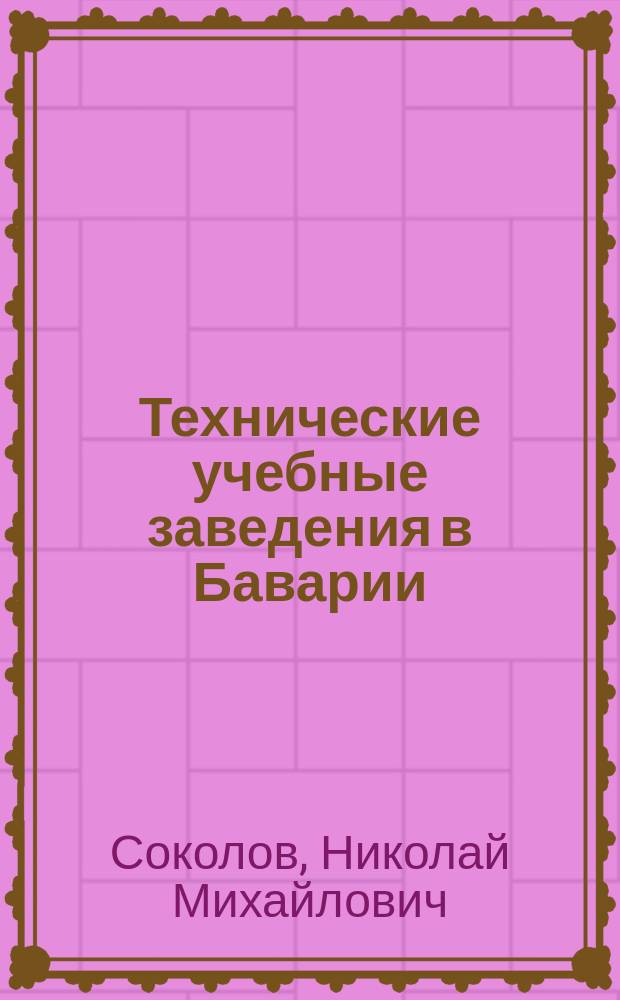 Технические учебные заведения в Баварии : Извлеч. из путевых заметок во время поездок за границу экстраорд. проф. Ин-та инж. пут. сообщ. Н. Соколова