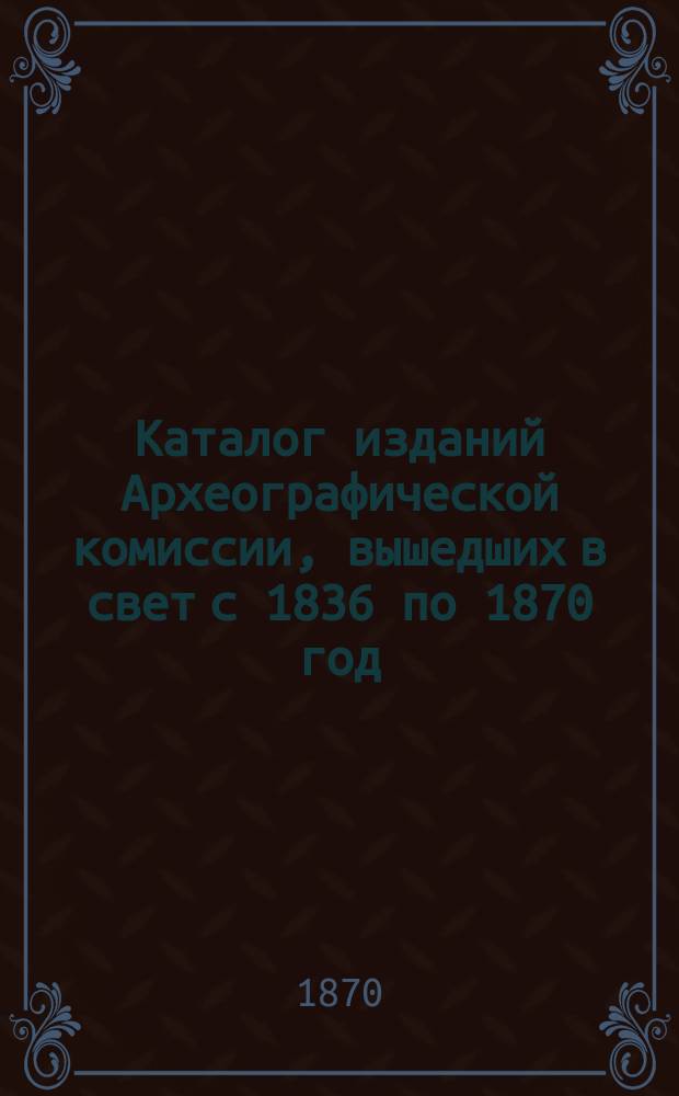 Каталог изданий Археографической комиссии, вышедших в свет с 1836 по 1870 год