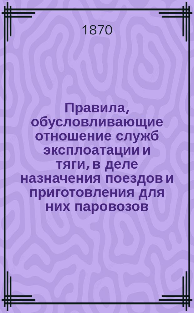 Правила, обусловливающие отношение служб эксплоатации и тяги, в деле назначения поездов и приготовления для них паровозов : Приказ по Николаевской железной дороге. Февраля 28 дня 1870 г. № 31