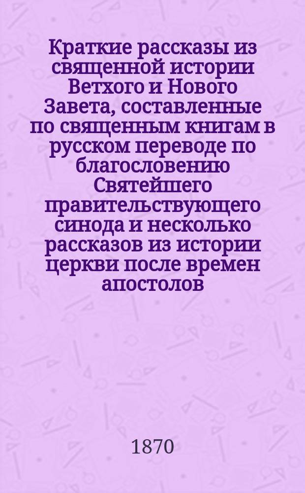 Краткие рассказы из священной истории Ветхого и Нового Завета, составленные по священным книгам в русском переводе по благословению Святейшего правительствующего синода и несколько рассказов из истории церкви после времен апостолов : При рассказах о важнейших новозаветных событиях... помещены соответствующие им церковные молитвы и песнопения : Для детей мл. возраста