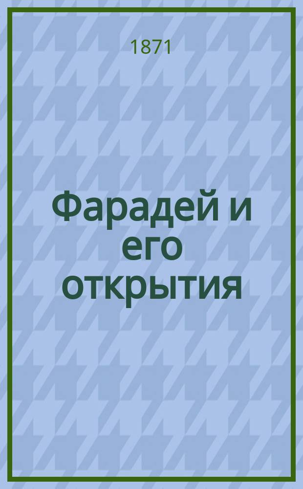 Фарадей и его открытия : Воспоминания Джона Тиндаля, проф. физики в Королев. ин-те и Королев. горн. уч-ще : С портр. Фарадея и прибавлениями Г. Гельмгольца, проф. Гейдельберг. ун-та
