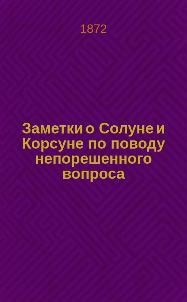 Заметки о Солуне и Корсуне по поводу непорешенного вопроса : Чтение, произнес. в общем собр. Одес. славян. им. св. св. Кирилла и Мефодия благотвор. о-ва, в 11 день мая 1872 г